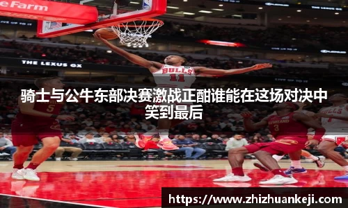 骑士与公牛东部决赛激战正酣谁能在这场对决中笑到最后